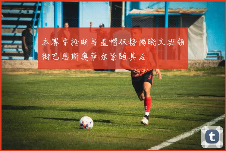 本赛季抢断与盖帽双榜揭晓文班领衔巴恩斯奥萨尔紧随其后