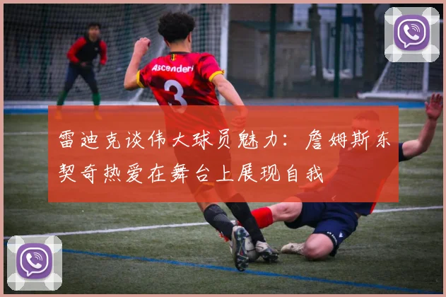 雷迪克谈伟大球员魅力：詹姆斯东契奇热爱在舞台上展现自我