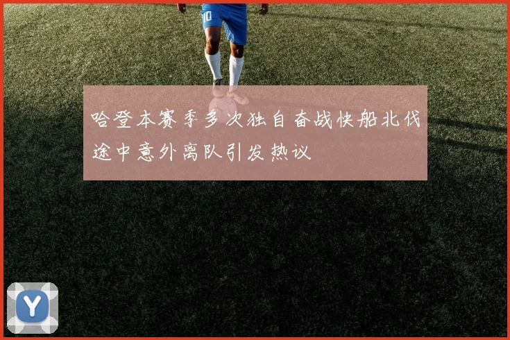 哈登本赛季多次独自奋战快船北伐途中意外离队引发热议