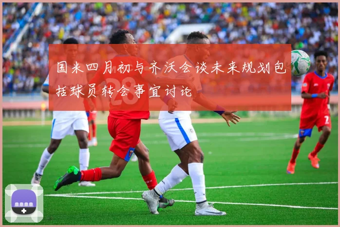 国米四月初与齐沃会谈未来规划包括球员转会事宜讨论