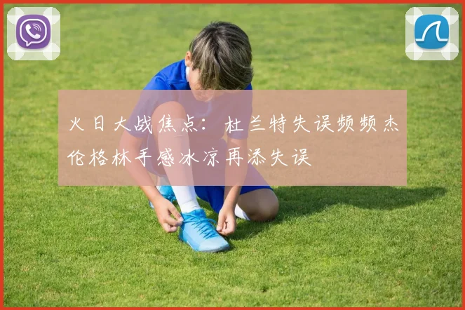 火日大战焦点：杜兰特失误频频杰伦格林手感冰凉再添失误